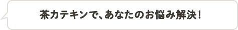 茶カテキンで、あなたのお悩み解決！
