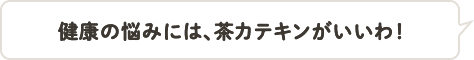 健康の悩みには、茶カテキンがいいわ！